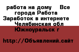 работа на дому  - Все города Работа » Заработок в интернете   . Челябинская обл.,Южноуральск г.